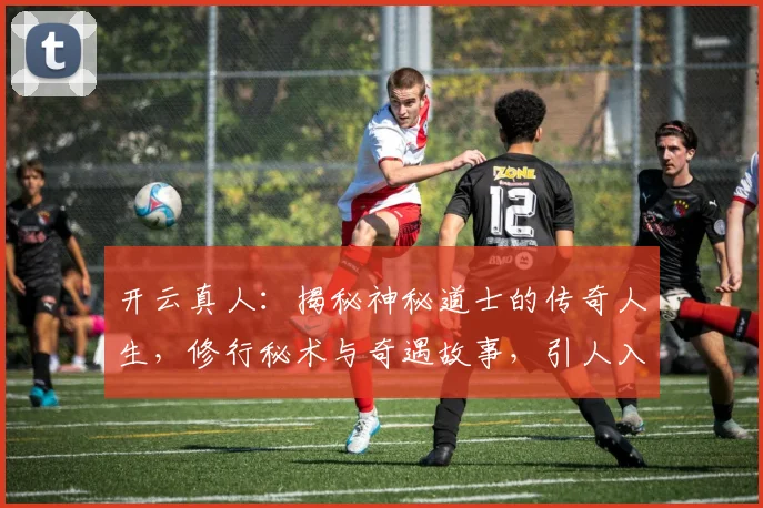 开云真人：揭秘神秘道士的传奇人生，修行秘术与奇遇故事，引人入胜