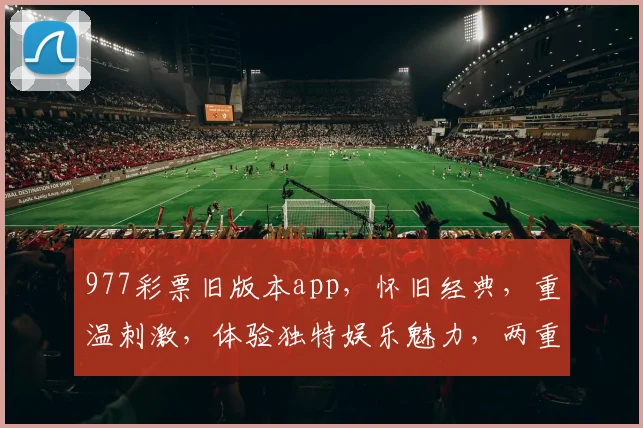 977彩票旧版本app，怀旧经典，重温刺激，体验独特娱乐魅力，两重惊喜等你来